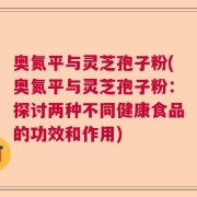 奥氮平与灵芝孢子粉(奥氮平与灵芝孢子粉：探讨两种不同健康食品的功效和作用)