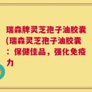 瑞森牌灵芝孢子油胶囊(瑞森灵芝孢子油胶囊：保健佳品，强化免疫力