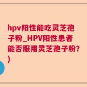 hpv阳性能吃灵芝孢子粉_HPV阳性患者能否服用灵芝孢子粉？)