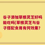 谷子添加草根灵芝好吗能吃吗(草根灵芝与谷子搭配食用有何效果？
