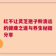 红不让灵芝孢子粉清远的健康之道与养生秘籍分享