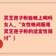 灵芝孢子粉能晚上喝吗女人_“女性晚间服用灵芝孢子粉的适宜性探讨”)