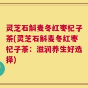 灵芝石斛麦冬红枣杞子茶(灵芝石斛麦冬红枣杞子茶：滋润养生好选择)