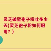 灵芝破壁孢子粉吐多少天(灵芝孢子粉如何服用？)