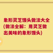 象形灵芝馒头做法大全(做法全解：用灵芝做出美味的象形馒头)