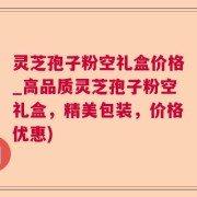 灵芝孢子粉空礼盒价格_高品质灵芝孢子粉空礼盒，精美包装，价格优惠)