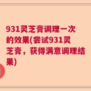 931灵芝膏调理一次的效果(尝试931灵芝膏，获得满意调理结果)