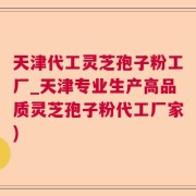 天津代工灵芝孢子粉工厂_天津专业生产高品质灵芝孢子粉代工厂家)
