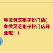 粤微灵芝孢子粉门店(粤微灵芝孢子粉门店开业啦！)