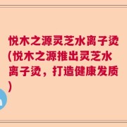 悦木之源灵芝水离子烫(悦木之源推出灵芝水离子烫，打造健康发质)