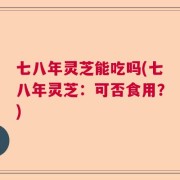七八年灵芝能吃吗(七八年灵芝：可否食用？)