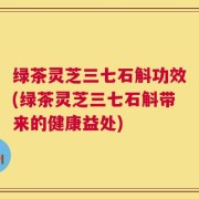 绿茶灵芝三七石斛功效(绿茶灵芝三七石斛带来的健康益处)