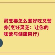 灵芝要怎么煮好吃又营养(烹饪灵芝：让你的味蕾与健康同行)