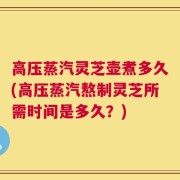 高压蒸汽灵芝壶煮多久(高压蒸汽熬制灵芝所需时间是多久？)