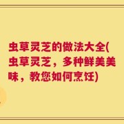 虫草灵芝的做法大全(虫草灵芝，多种鲜美美味，教您如何烹饪)