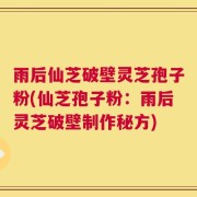 雨后仙芝破壁灵芝孢子粉(仙芝孢子粉：雨后灵芝破壁制作秘方)