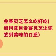 金寨灵芝怎么吃好吃(如何食用金寨灵芝让你尝到美味的口感)