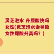 灵芝泡水 升尿酸快吗女性(灵芝泡水会导致女性尿酸升高吗？)