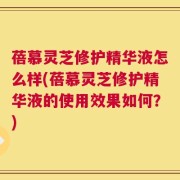 蓓慕灵芝修护精华液怎么样(蓓慕灵芝修护精华液的使用效果如何？)