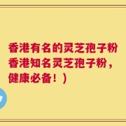 香港有名的灵芝孢子粉香港知名灵芝孢子粉，健康必备！)