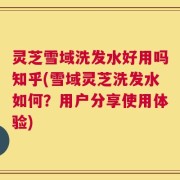 灵芝雪域洗发水好用吗知乎(雪域灵芝洗发水如何？用户分享使用体验)