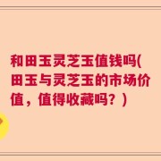 和田玉灵芝玉值钱吗(田玉与灵芝玉的市场价值，值得收藏吗？)
