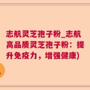 志航灵芝孢子粉_志航高品质灵芝孢子粉：提升免疫力，增强健康)