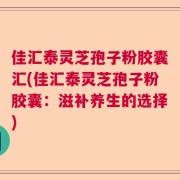 佳汇泰灵芝孢子粉胶囊汇(佳汇泰灵芝孢子粉胶囊：滋补养生的选择)