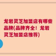 龙岩灵芝加盟店有哪些品牌(品牌齐全!龙岩灵芝加盟店推荐)