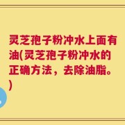 灵芝孢子粉冲水上面有油(灵芝孢子粉冲水的正确方法，去除油脂。)