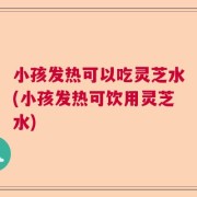 小孩发热可以吃灵芝水(小孩发热可饮用灵芝水)