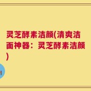 灵芝酵素洁颜(清爽洁面神器：灵芝酵素洁颜)