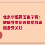 北京华恒灵芝孢子粉：健康养生新选择功效卓越备受关注
