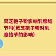 灵芝孢子粉影响乳腺结节吗(灵芝孢子粉对乳腺结节的影响)
