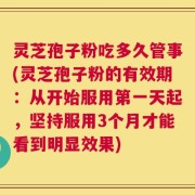 灵芝孢子粉吃多久管事(灵芝孢子粉的有效期：从开始服用第一天起，坚持服用3个月才能看到明显效果)