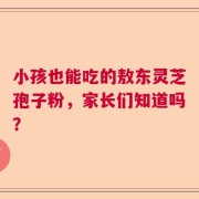 小孩也能吃的敖东灵芝孢子粉，家长们知道吗？