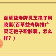 百草益寿牌灵芝孢子粉胶囊(百草益寿牌推广灵芝孢子粉胶囊，怎么样？)