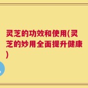 灵芝的功效和使用(灵芝的妙用全面提升健康)