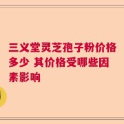 三义堂灵芝孢子粉价格多少 其价格受哪些因素影响