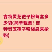 吉特灵芝孢子粉每盒多少袋(简单粗暴! 吉特灵芝孢子粉袋袋来抢购)
