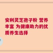 安利灵芝孢子粉 营养丰富 为健康助力的优质养生选择