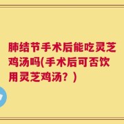 肺结节手术后能吃灵芝鸡汤吗(手术后可否饮用灵芝鸡汤？)