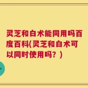 灵芝和白术能同用吗百度百科(灵芝和白术可以同时使用吗？)