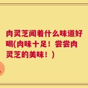 肉灵芝闻着什么味道好喝(肉味十足！尝尝肉灵芝的美味！)