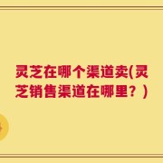 灵芝在哪个渠道卖(灵芝销售渠道在哪里？)