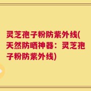 灵芝孢子粉防紫外线(天然防晒神器：灵芝孢子粉防紫外线)