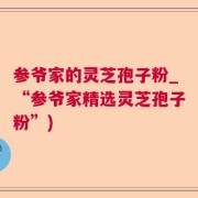 参爷家的灵芝孢子粉_“参爷家精选灵芝孢子粉”)