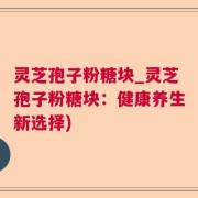 灵芝孢子粉糖块_灵芝孢子粉糖块：健康养生新选择)