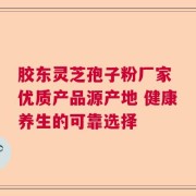 胶东灵芝孢子粉厂家 优质产品源产地 健康养生的可靠选择