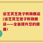 运芝灵芝孢子粉旗舰店(运芝灵芝孢子粉旗舰店——全面提升您的健康！